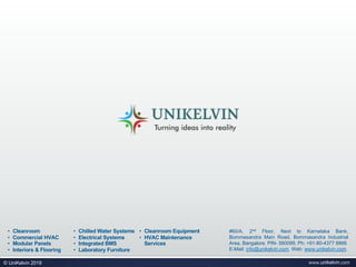 #60/A, 2nd Floor, Next to Karnataka Bank,
Bommasandra Main Road, Bommasandra Industrial
Area, Bangalore. PIN- 560099, Ph: +91-80-4377 8866
E-Mail: info@unikelvin.com, Web: www.unikelvin.com
• Cleanroom
• Commercial HVAC
• Modular Panels
• Interiors & Flooring
• Chilled Water Systems
• Electrical Systems
• Integrated BMS
• Laboratory Furniture
• Cleanroom Equipment
• HVAC Maintenance
Services
www.unikelvin.com© UniKelvin 2019
 
