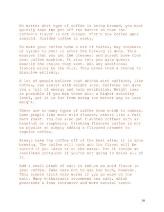 10
No matter what type of coffee is being brewed, you must
quickly take the pot off the burner so that the
coffee's flavor is not ruined. That's how coffee gets
scalded. Scalded coffee is nasty.
To make your coffee have a mix of tastes, buy creamers
or syrups to pour in after the brewing is done. This
ensures that you get the cleanest and purest brew from
your coffee machine. It also lets you give guests
exactly the choice they want. Add any additional
flavors prior to the milk. This gives them a chance to
dissolve entirely.
A lot of people believe that drinks with caffeine, like
coffee, can assist with weight loss. Caffeine can give
you a jolt of energy and help metabolism. Weight loss
is possible if you mix these with a higher activity
level, yet it is far from being the better way to lose
weight.
There are so many types of coffee from which to choose.
Some people like more mild flavors; others like a full
dark roast. You can also get flavored coffees such as
hazelnut or raspberry. Drinking flavored coffee is not
as popular as simply adding a flavored creamer to
regular coffee.
Always take the coffee off of the heat after it is done
brewing. The coffee will cook and its flavor will be
ruined if you leave it on the maker. Put it inside an
insulated container if you're not going to drink all of
it.
Add a small pinch of salt to reduce an acid flavor in
your coffee. Take care not to use too much, however.
This simple trick only works if you go easy on the
salt. Many enthusiasts recommend sea salt, which
possesses a less intrusive and more natural taste.
 