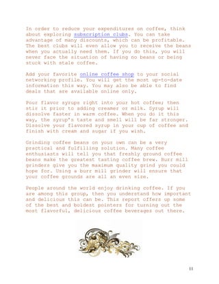 11
In order to reduce your expenditures on coffee, think
about exploring subscription clubs. You can take
advantage of many discounts, which can be profitable.
The best clubs will even allow you to receive the beans
when you actually need them. If you do this, you will
never face the situation of having no beans or being
stuck with stale coffee.
Add your favorite online coffee shop to your social
networking profile. You will get the most up-to-date
information this way. You may also be able to find
deals that are available online only.
Pour flavor syrups right into your hot coffee; then
stir it prior to adding creamer or milk. Syrup will
dissolve faster in warm coffee. When you do it this
way, the syrup’s taste and smell will be far stronger.
Dissolve your flavored syrup in your cup of coffee and
finish with cream and sugar if you wish.
Grinding coffee beans on your own can be a very
practical and fulfilling solution. Many coffee
enthusiasts will tell you that freshly ground coffee
beans make the greatest tasting coffee brew. Burr mill
grinders give you the maximum quality grind you could
hope for. Using a burr mill grinder will ensure that
your coffee grounds are all an even size.
People around the world enjoy drinking coffee. If you
are among this group, then you understand how important
and delicious this can be. This report offers up some
of the best and boldest pointers for turning out the
most flavorful, delicious coffee beverages out there.
 