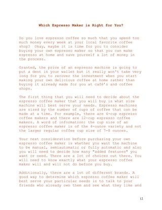 12
Which Espresso Maker is Right for You?
Do you love espresso coffee so much that you spend too
much money every week at your local favorite coffee
shop? Okay, maybe it is time for you to consider
buying your own espresso maker so that you can make
espresso at home and save yourself a lot of money in
the process.
Granted, the price of an espresso machine is going to
put a dent in your wallet but it really won't take very
long for you to recover the investment when you start
making your own delicious coffee at home rather than
buying it already made for you at café’s and coffee
shops.
The first thing that you will need to decide about the
espresso coffee maker that you will buy is what size
machine will best serve your needs. Espresso machines
are sized by the number of cups of coffee that can be
made at a time. For example, there are 4-cup espresso
coffee makers and there are 12-cup espresso coffee
makers. A word of information: the cup size of an
espresso coffee maker is of the 4-ounce variety and not
the larger regular coffee cup size of 7-8 ounces.
Your next consideration before purchasing your own
espresso coffee maker is whether you want the machine
to be manual, semiautomatic or fully automatic and also
you will need to decide how many "added features" you
want or need. There are a lot of choices out there. You
will need to know exactly what your espresso coffee
maker will and will not do before you buy.
Additionally, there are a lot of different brands. A
good way to determine which espresso coffee maker will
best serve your particular needs is to talk to your
friends who already own them and see what they like and
 