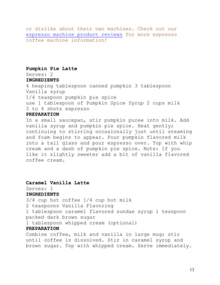 13
or dislike about their own machines. Check out our
espresso machine product reviews for more espresso
coffee machine information!
Pumpkin Pie Latte
Serves: 2
INGREDIENTS
4 heaping tablespoon canned pumpkin 3 tablespoon
Vanilla syrup
1/4 teaspoon pumpkin pie spice
use 1 tablespoon of Pumpkin Spice Syrup 2 cups milk
3 to 4 shots espresso
PREPARATION
In a small saucepan, stir pumpkin puree into milk. Add
vanilla syrup and pumpkin pie spice. Heat gently;
continuing to stirring occasionally just until steaming
and foam begins to appear. Pour pumpkin flavored milk
into a tall glass and pour espresso over. Top with whip
cream and a dash of pumpkin pie spice. Note: If you
like it slightly sweeter add a bit of vanilla flavored
coffee cream.
Caramel Vanilla Latte
Serves: 1
INGREDIENTS
3/4 cup hot coffee 1/4 cup hot milk
2 teaspoons Vanilla Flavoring
1 tablespoon caramel flavored sundae syrup 1 teaspoon
packed dark brown sugar
1 tablespoon whipped cream (optional)
PREPARATION
Combine coffee, milk and vanilla in large mug; stir
until coffee is dissolved. Stir in caramel syrup and
brown sugar. Top with whipped cream. Serve immediately.
 
