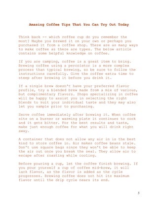 3
Amazing Coffee Tips That You Can Try Out Today
Think back -- which coffee cup do you remember the
most? Maybe you brewed it on your own or perhaps you
purchased it from a coffee shop. There are as many ways
to make coffee as there are types. The below article
contains some helpful knowledge on coffee.
If you are camping, coffee is a great item to bring.
Brewing coffee using a percolator is a more complex
process than typical brewing, so be sure to follow the
instructions carefully. Give the coffee extra time to
steep after brewing it before you drink it.
If a single brew doesn't have your preferred flavor
profile, try a blended brew made from a mix of various,
but complimentary flavors. Shops specializing in coffee
will be happy to assist you in selecting the right
blends to suit your individual taste and they may also
let you sample prior to purchasing.
Serve coffee immediately after brewing it. When coffee
sits on a burner or warming plate it continues to cook
and it gets bitter. For the best results and taste,
make just enough coffee for what you will drink right
away.
A container that does not allow any air in is the best
kind to store coffee in. Air makes coffee beans stale.
Don't use square bags since they won't be able to keep
the air out once you break the seal. They allow air to
escape after roasting while cooling.
Before pouring a cup, let the coffee finish brewing. If
you pour yourself a cup of coffee mid-brew, it will
lack flavor, as the flavor is added as the cycle
progresses. Brewing coffee does not hit its maximum
flavor until the drip cycle nears its end.
 