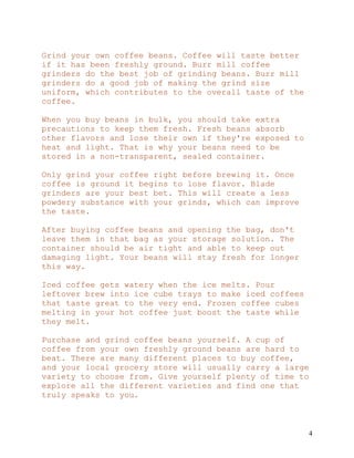 4
Grind your own coffee beans. Coffee will taste better
if it has been freshly ground. Burr mill coffee
grinders do the best job of grinding beans. Burr mill
grinders do a good job of making the grind size
uniform, which contributes to the overall taste of the
coffee.
When you buy beans in bulk, you should take extra
precautions to keep them fresh. Fresh beans absorb
other flavors and lose their own if they're exposed to
heat and light. That is why your beans need to be
stored in a non-transparent, sealed container.
Only grind your coffee right before brewing it. Once
coffee is ground it begins to lose flavor. Blade
grinders are your best bet. This will create a less
powdery substance with your grinds, which can improve
the taste.
After buying coffee beans and opening the bag, don't
leave them in that bag as your storage solution. The
container should be air tight and able to keep out
damaging light. Your beans will stay fresh for longer
this way.
Iced coffee gets watery when the ice melts. Pour
leftover brew into ice cube trays to make iced coffees
that taste great to the very end. Frozen coffee cubes
melting in your hot coffee just boost the taste while
they melt.
Purchase and grind coffee beans yourself. A cup of
coffee from your own freshly ground beans are hard to
beat. There are many different places to buy coffee,
and your local grocery store will usually carry a large
variety to choose from. Give yourself plenty of time to
explore all the different varieties and find one that
truly speaks to you.
 