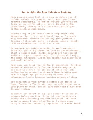 6
How to Make the Best Delicious Decision
Many people assume that it is easy to make a pot of
coffee. Coffee is a powerful thing and ought to be
treated accordingly. No matter whether you have just
taken up the coffee habit or are a devoted coffee
connoisseur, reading this article will enrich your
coffee drinking experience.
Buying a cup of joe from a coffee shop might seem
expensive, but it's an occasional luxury. There are
many wonderful choices and you may give yourself a
topping of chocolate curls or whipped cream or simply
have an espresso that is full of froth.
Re-use your old coffee grounds. Go green and don't
throw out your old grounds. Be kind to the environment.
Start a compost pile. Coffee grounds are the perfect
addition to your compost heap. Your plants will enjoy
the added nutrients. Old coffee grounds can deter pests
and small animals.
Make sure you drink your coffee in moderation. Drinking
excessive amounts of coffee can lead to dehydration.
You need at least a few glasses of water for each
coffee cup to maintain a balance. When drinking more
than a single cup, you are going to boost your
dehydration level. Exercise caution because of this.
Try replicating your favorite coffee shop drinks at
home. Fancier coffee drinks, such as cafe mocha, are a
good place to start. You can save money and flavor them
to your liking.
Determine the amount of cups you desire to create in
advance before you brew. A typical cup contains six
ounces and a measuring cup contains eight. The best
ratio is about 2 tbsp of coffee to 6 ounces water.
Using an official measuring cup makes for a weak blend.
 