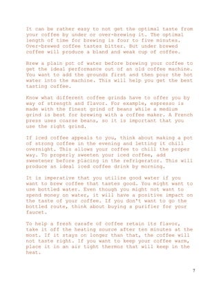 7
It can be rather easy to not get the optimal taste from
your coffee by under or over-brewing it. The optimal
length of time for brewing is four to five minutes.
Over-brewed coffee tastes bitter. But under brewed
coffee will produce a bland and weak cup of coffee.
Brew a plain pot of water before brewing your coffee to
get the ideal performance out of an old coffee machine.
You want to add the grounds first and then pour the hot
water into the machine. This will help you get the best
tasting coffee.
Know what different coffee grinds have to offer you by
way of strength and flavor. For example, espresso is
made with the finest grind of beans while a medium
grind is best for brewing with a coffee maker. A French
press uses coarse beans, so it is important that you
use the right grind.
If iced coffee appeals to you, think about making a pot
of strong coffee in the evening and letting it chill
overnight. This allows your coffee to chill the proper
way. To properly sweeten your iced coffee, add
sweetener before placing in the refrigerator. This will
produce an ideal iced coffee drink by morning.
It is imperative that you utilize good water if you
want to brew coffee that tastes good. You might want to
use bottled water. Even though you might not want to
spend money on water, it will have a positive impact on
the taste of your coffee. If you don't want to go the
bottled route, think about buying a purifier for your
faucet.
To help a fresh carafe of coffee retain its flavor,
take it off the heating source after ten minutes at the
most. If it stays on longer than that, the coffee will
not taste right. If you want to keep your coffee warm,
place it in an air tight thermos that will keep in the
heat.
 