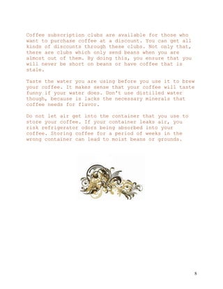 8
Coffee subscription clubs are available for those who
want to purchase coffee at a discount. You can get all
kinds of discounts through these clubs. Not only that,
there are clubs which only send beans when you are
almost out of them. By doing this, you ensure that you
will never be short on beans or have coffee that is
stale.
Taste the water you are using before you use it to brew
your coffee. It makes sense that your coffee will taste
funny if your water does. Don't use distilled water
though, because is lacks the necessary minerals that
coffee needs for flavor.
Do not let air get into the container that you use to
store your coffee. If your container leaks air, you
risk refrigerator odors being absorbed into your
coffee. Storing coffee for a period of weeks in the
wrong container can lead to moist beans or grounds.
 