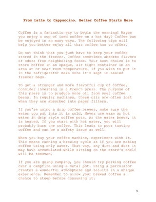 9
From Latte to Cappuccino, Better Coffee Starts Here
Coffee is a fantastic way to begin the morning! Maybe
you enjoy a cup of iced coffee on a hot day? Coffee can
be enjoyed in so many ways. The following tips will
help you better enjoy all that coffee has to offer.
Do not think that you just have to keep your coffee
stored in the freezer. Coffee sometimes absorbs flavors
or odors from neighboring foods. Your best choice is to
store coffee in an opaque, air tight container in an
area at or near room temperature. If you wish to put it
in the refrigerator make sure it's kept in sealed
freezer bags.
To get a stronger and more flavorful cup of coffee,
consider investing in a French press. The purpose of
this press is to produce more oil from your coffee
beans. In regular machines, these oils are often lost
when they are absorbed into paper filters.
If you're using a drip coffee brewer, make sure the
water you put into it is cold. Never use warm or hot
water in drip style coffee pots. As the water brews, it
is heated. If you start with hot water, you will
probably burn the coffee. This leads to poor tasting
coffee and can be a safety issue as well.
When you buy your coffee machine, experiment with it.
This means running a brewing cycle as if you are making
coffee using only water. That way, any dirt and dust it
may have accumulated while sitting on the store's shelf
will be removed.
If you are going camping, you should try perking coffee
over a campfire using a metal pot. Using a percolator
creates a wonderful atmosphere and results in a unique
experience. Remember to allow your brewed coffee a
chance to steep before consuming it.
 