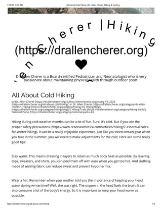 1/19/22, 9:10 AM All About Cold Hiking | Dr. Allen Cherer |Hiking & Cycling
https://drallencherer.org/all-about-cold-hiking/ 1/3
All About Cold Hiking
by Dr. Allen Cherer (https://drallencherer.org/author/allencherer/) on January 19, 2022
(https://drallencherer.org/all-about-cold-hiking/) in Dr. Allen Cherer (https://drallencherer.org/category/dr-allen-
cherer/), Hiking (https://drallencherer.org/category/hiking-2/), Hiking Blogs
(https://drallencherer.org/category/hiking-blogs/), Hiking Trails (https://drallencherer.org/category/hiking-trails/),
National Parks (https://drallencherer.org/category/national-parks-2/)
Hiking during cold weather months can be a lot of fun. Sure, it’s cold. But if you use the
proper safety precautions (https://www.reserveamerica.com/articles/hiking/7-essential-rules-
for-winter-hiking), it can be a really enjoyable experience. Just like you need certain gear when
you hike in the summer, you will need to make adjustments for the cold. Here are some really
good tips:
Stay warm. This means dressing in layers to retain as much body heat as possible. By layering
tops, sweaters, and shirts, you can peel them off with ease when you get too hot. And clothing
made of wicking fabric can reduce sweat and prevent hypothermia.
Wear a hat. Remember when your mother told you the importance of keeping your head
warm during wintertime? Well, she was right. The oxygen in the head fuels the brain. It can
also consume a lot of the body’s energy. So it is important to keep your head warm as
possible.
(https://drallencherer.org)
l
e
n
 
C
h
e r e r   | H i k i n g
C

Dr. Allen Cherer is a Board-certified Pediatrician and Neonatologist who is very
passionate about maintaining physical health through outdoor sport.
 