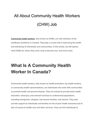 All About Community Health Workers
(CHW) Job
Community health workers, also known as CHWs, are vital members of the
healthcare workforce in Canada. They play a crucial role in improving the health
and well-being of individuals and communities. In this article, we will explore
what CHWs do, where they work, how to become one, and much more.
What Is A Community Health
Worker In Canada?
Community health workers, also known as health promoters, lay health workers,
or community health representatives, are individuals who work with communities
to promote health and prevent disease. They are trained to provide basic health
education, advocacy, and outreach services to underserved populations,
including immigrants, refugees, low-income families, and seniors. They also
provide support to individuals and families at risk of poor health outcomes due to
lack of access to health care and other services. They can link individuals to
 