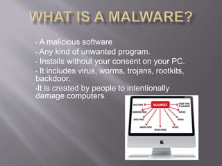 • A malicious software
• Any kind of unwanted program.
• Installs without your consent on your PC.
• It includes virus, worms, trojans, rootkits,
backdoor.
•It is created by people to intentionally
damage computers.
 