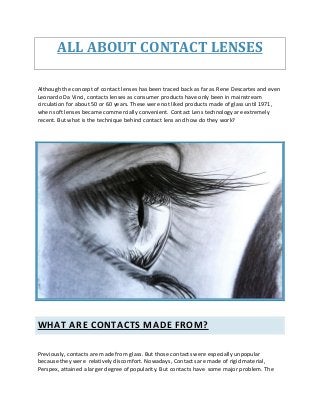 ALL ABOUT CONTACT LENSES
Although the concept of contact lenses has been traced back as far as Rene Descartes and even
Leonardo Da Vinci, contacts lenses as consumer products have only been in mainstream
circulation for about 50 or 60 years. These were not liked products made of glass until 1971,
when soft lenses became commercially convenient. Contact Lens technology are extremely
recent. But what is the technique behind contact lens and how do they work?
WHAT ARE CONTACTS MADE FROM?
Previously, contacts are made from glass. But those contacts were especially unpopular
because they were relatively discomfort. Nowadays, Contacts are made of rigid material,
Perspex, attained a larger degree of popularity. But contacts have some major problem. The
 