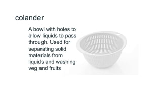 colander
A bowl with holes to
allow liquids to pass
through. Used for
separating solid
materials from
liquids and washing
veg and fruits
 