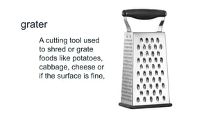 grater
A cutting tool used
to shred or grate
foods like potatoes,
cabbage, cheese or
if the surface is fine,
 