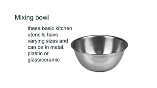 Mixing bowl
these basic kitchen
utensils have
varying sizes and
can be in metal,
plastic or
glass/ceramic
 
