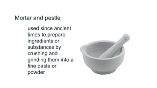 Mortar and pestle
used since ancient
times to prepare
ingredients or
substances by
crushing and
grinding them into a
fine paste or
powder
 