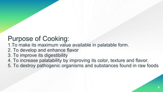 Purpose of Cooking:
1.To make its maximum value available in palatable form.
2. To develop and enhance flavor
3. To improve its digestibility
4. To increase palatability by improving its color, texture and flavor.
5. To destroy pathogenic organisms and substances found in raw foods
4
 