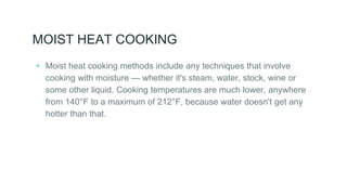 MOIST HEAT COOKING
▸ Moist heat cooking methods include any techniques that involve
cooking with moisture — whether it's steam, water, stock, wine or
some other liquid. Cooking temperatures are much lower, anywhere
from 140°F to a maximum of 212°F, because water doesn't get any
hotter than that.
 