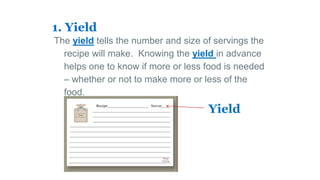 1. Yield
The yield tells the number and size of servings the
recipe will make. Knowing the yield in advance
helps one to know if more or less food is needed
– whether or not to make more or less of the
food.
Yield
 