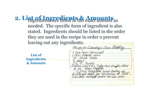 2. List of Ingredients & Amounts
List of
Ingredients
& Amounts
Ingredients are listed in the exact amount as
needed. The specific form of ingredient is also
stated. Ingredients should be listed in the order
they are used in the recipe in order o prevent
leaving out any ingredients.
 
