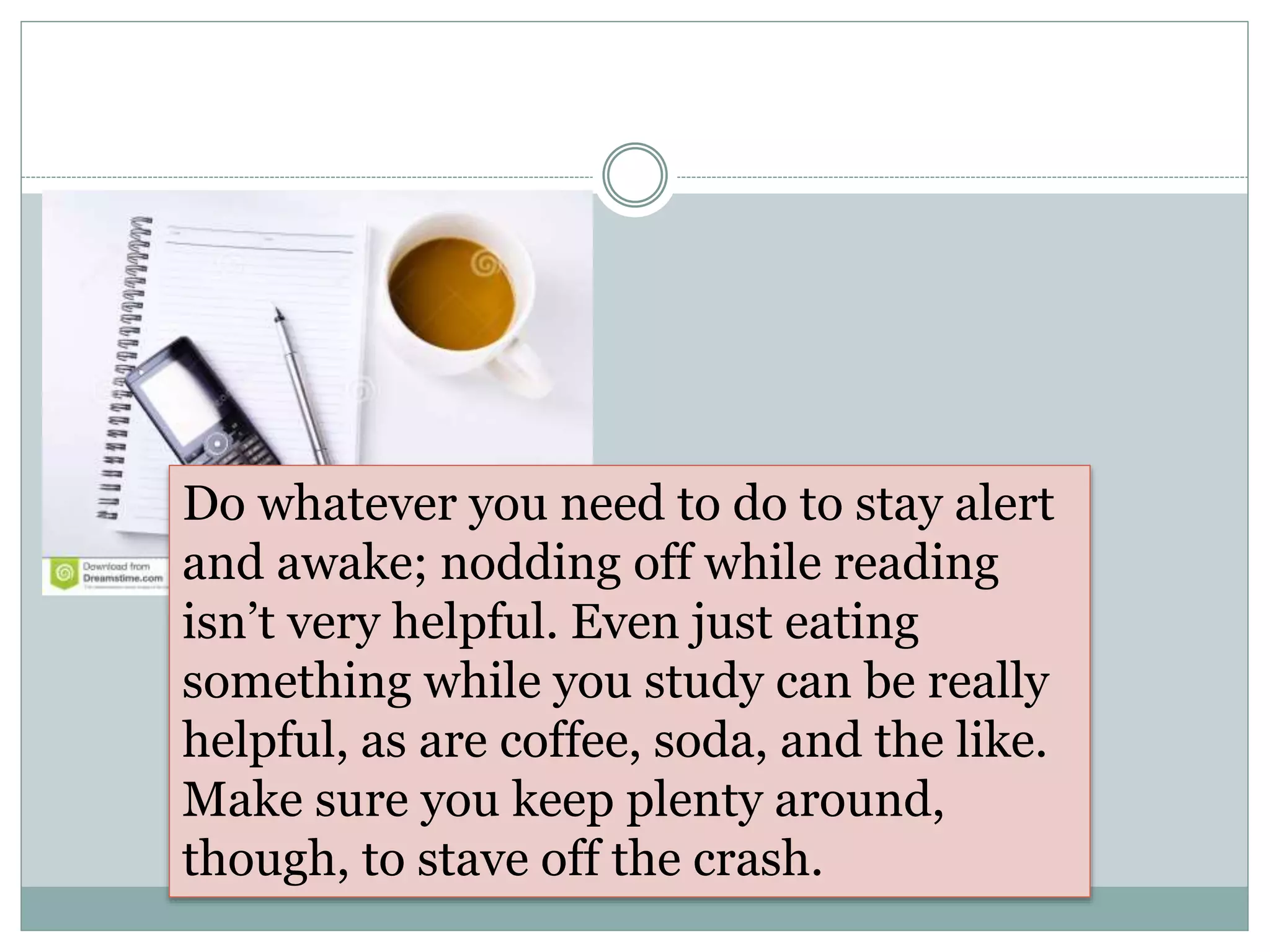 Do whatever you need to do to stay alert
and awake; nodding off while reading
isn’t very helpful. Even just eating
something while you study can be really
helpful, as are coffee, soda, and the like.
Make sure you keep plenty around,
though, to stave off the crash.
 