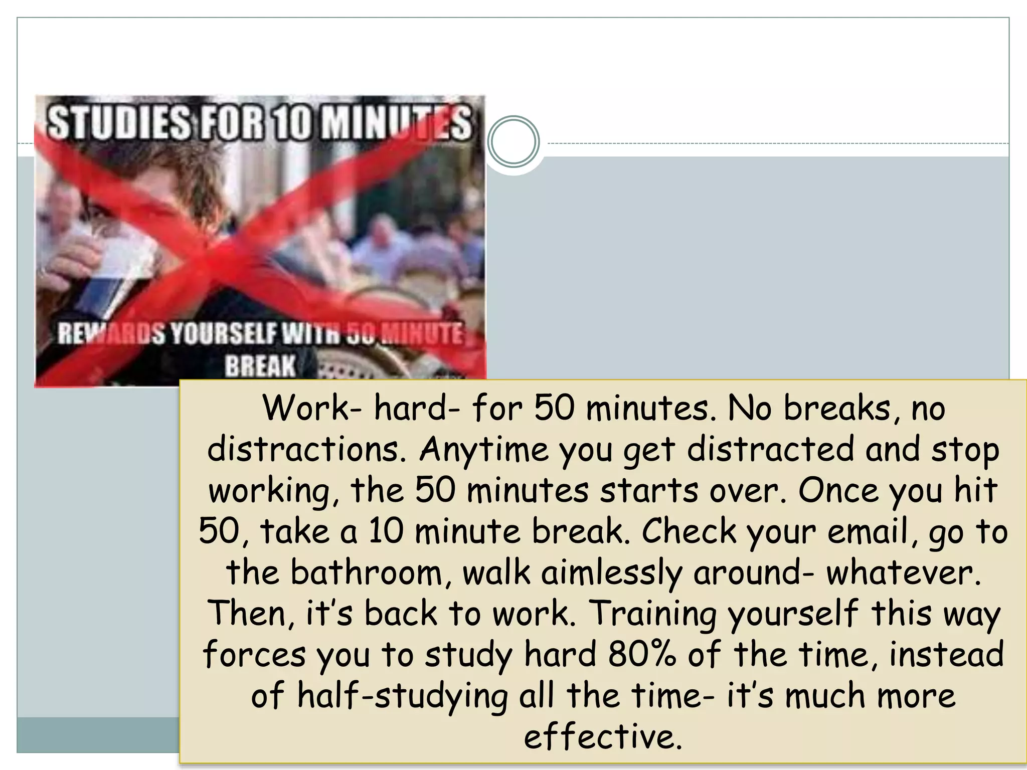 Work- hard- for 50 minutes. No breaks, no
distractions. Anytime you get distracted and stop
working, the 50 minutes starts over. Once you hit
50, take a 10 minute break. Check your email, go to
the bathroom, walk aimlessly around- whatever.
Then, it’s back to work. Training yourself this way
forces you to study hard 80% of the time, instead
of half-studying all the time- it’s much more
effective.
 
