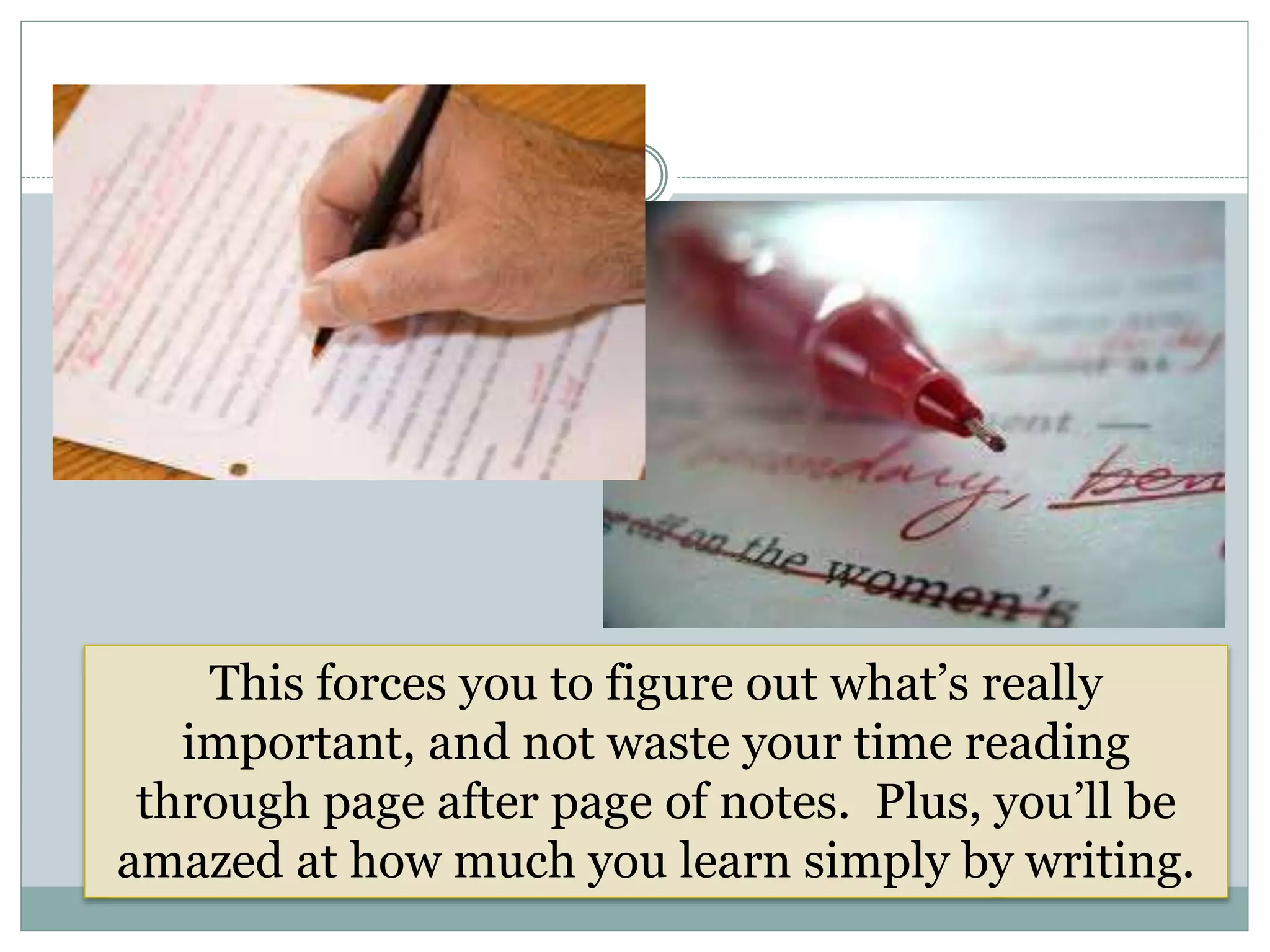 This forces you to figure out what’s really
important, and not waste your time reading
through page after page of notes. Plus, you’ll be
amazed at how much you learn simply by writing.
 