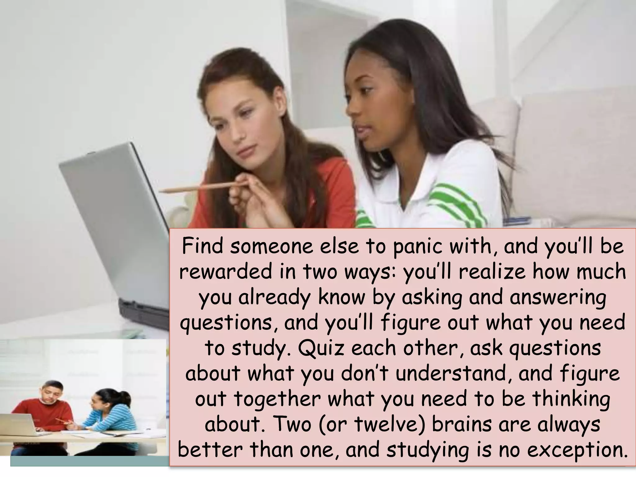 Find someone else to panic with, and you’ll be
rewarded in two ways: you’ll realize how much
you already know by asking and answering
questions, and you’ll figure out what you need
to study. Quiz each other, ask questions
about what you don’t understand, and figure
out together what you need to be thinking
about. Two (or twelve) brains are always
better than one, and studying is no exception.
 