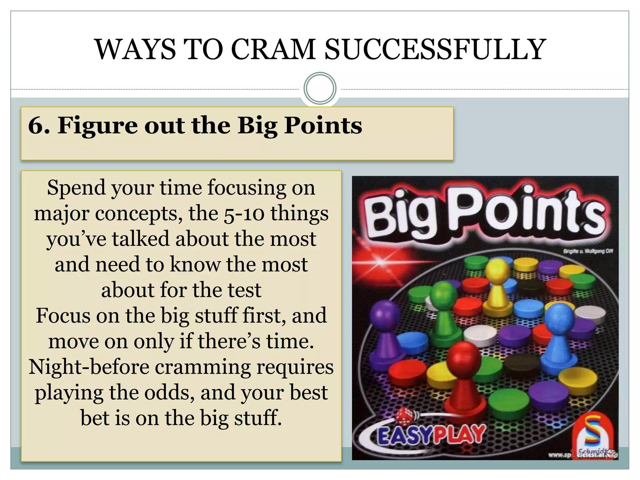 WAYS TO CRAM SUCCESSFULLY
6. Figure out the Big Points
Spend your time focusing on
major concepts, the 5-10 things
you’ve talked about the most
and need to know the most
about for the test
Focus on the big stuff first, and
move on only if there’s time.
Night-before cramming requires
playing the odds, and your best
bet is on the big stuff.
 