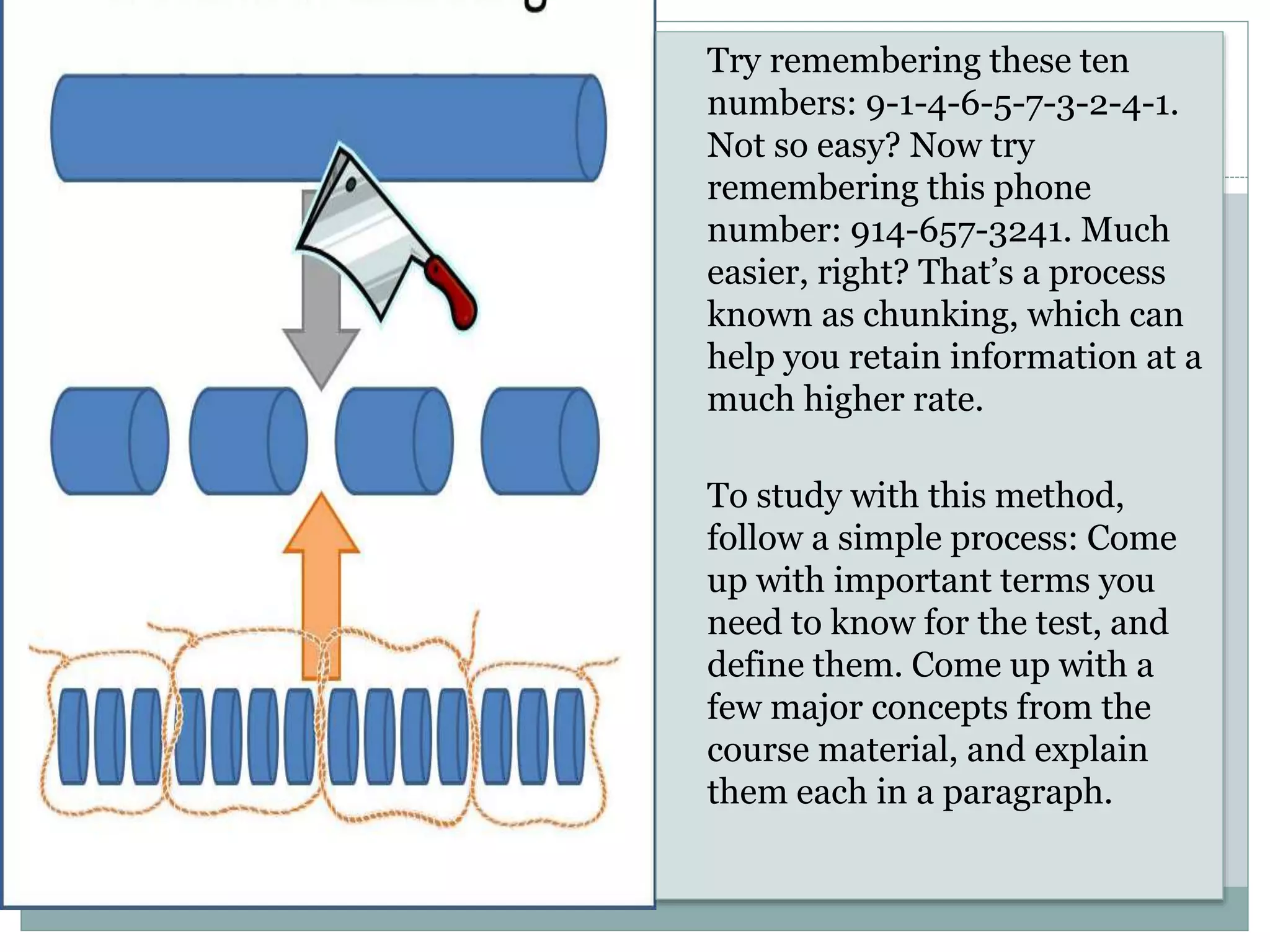 Try remembering these ten
numbers: 9-1-4-6-5-7-3-2-4-1.
Not so easy? Now try
remembering this phone
number: 914-657-3241. Much
easier, right? That’s a process
known as chunking, which can
help you retain information at a
much higher rate.
To study with this method,
follow a simple process: Come
up with important terms you
need to know for the test, and
define them. Come up with a
few major concepts from the
course material, and explain
them each in a paragraph.
 