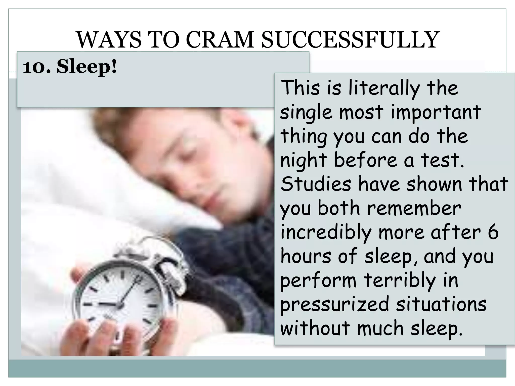 WAYS TO CRAM SUCCESSFULLY
10. Sleep!
This is literally the
single most important
thing you can do the
night before a test.
Studies have shown that
you both remember
incredibly more after 6
hours of sleep, and you
perform terribly in
pressurized situations
without much sleep.
 