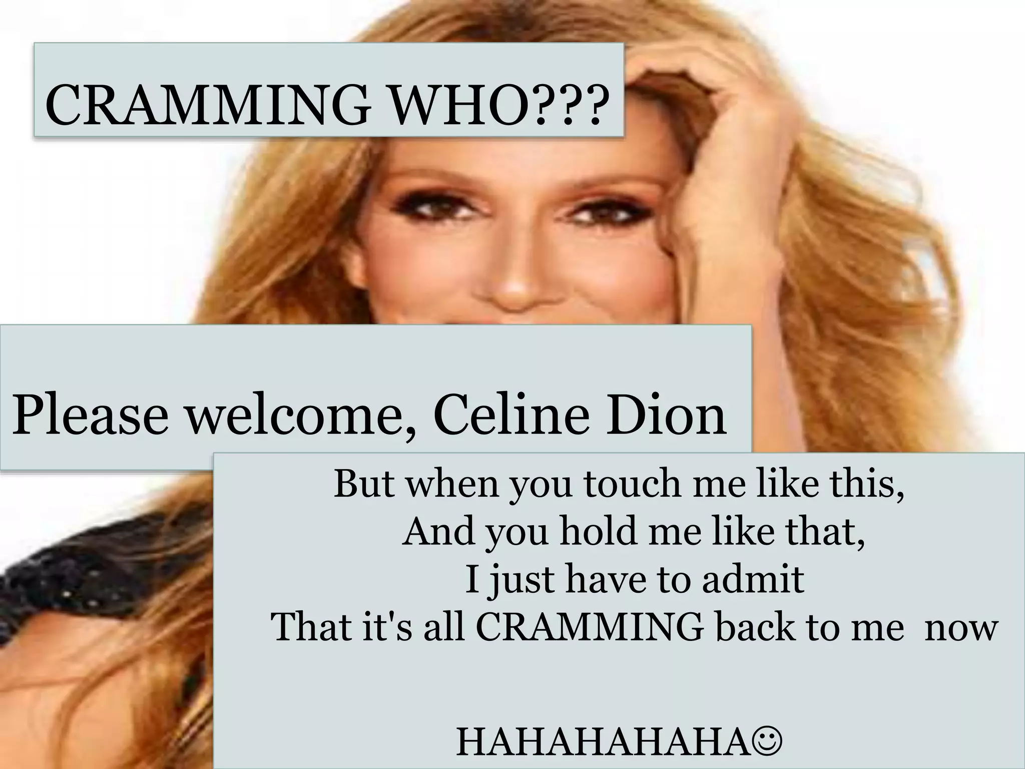 CRAMMING WHO???
Please welcome, Celine Dion
But when you touch me like this,
And you hold me like that,
I just have to admit
That it's all CRAMMING back to me now
HAHAHAHAHA
 