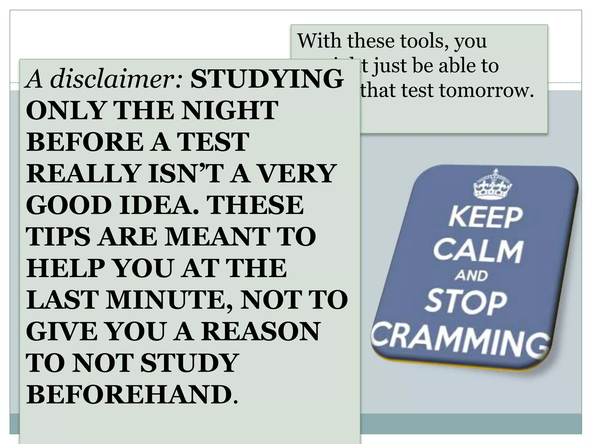 With these tools, you
might just be able to
rock that test tomorrow.A disclaimer: STUDYING
ONLY THE NIGHT
BEFORE A TEST
REALLY ISN’T A VERY
GOOD IDEA. THESE
TIPS ARE MEANT TO
HELP YOU AT THE
LAST MINUTE, NOT TO
GIVE YOU A REASON
TO NOT STUDY
BEFOREHAND.
 