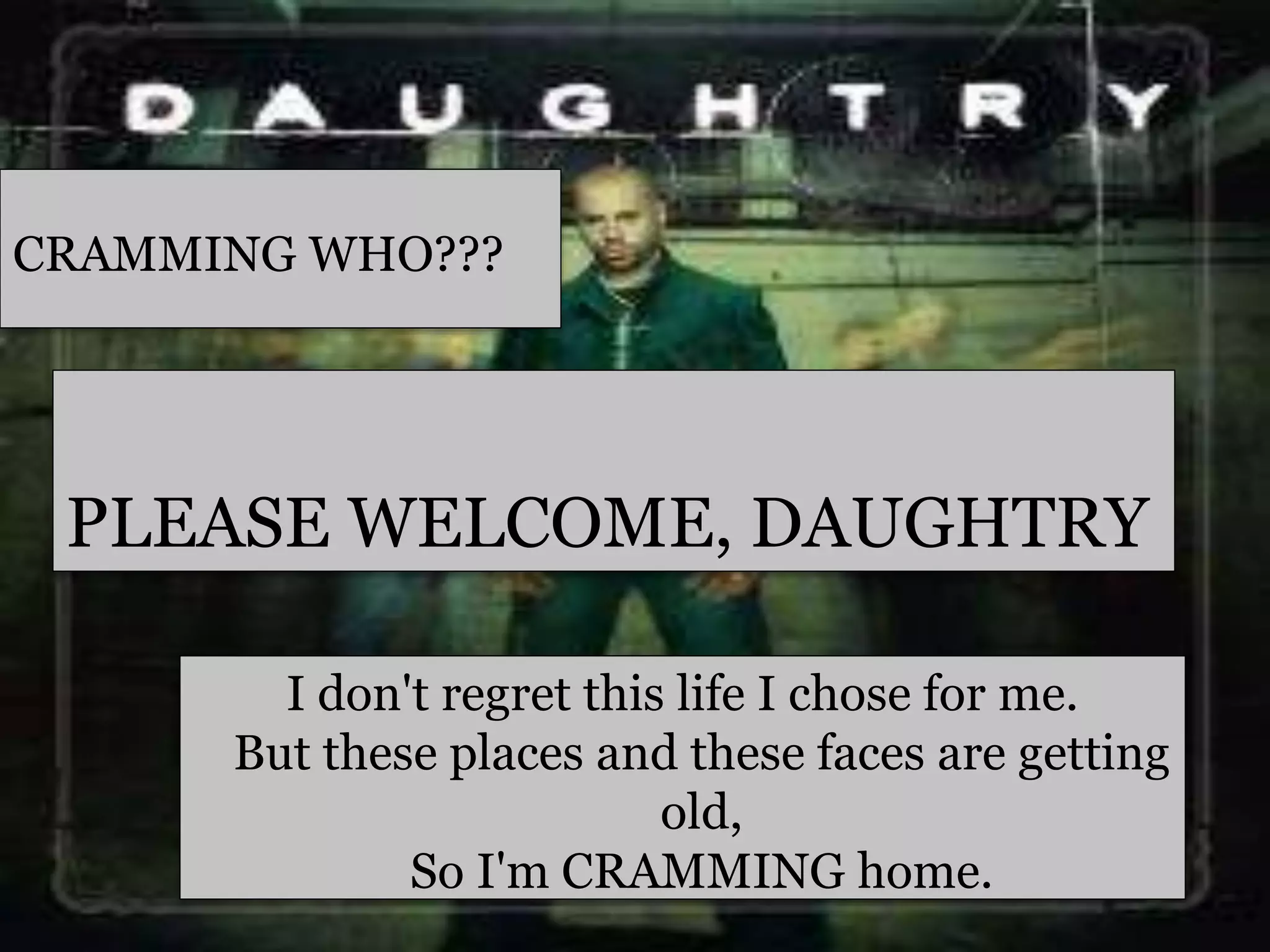 I don't regret this life I chose for me.
But these places and these faces are getting
old,
So I'm CRAMMING home.
PLEASE WELCOME, DAUGHTRY
CRAMMING WHO???
 