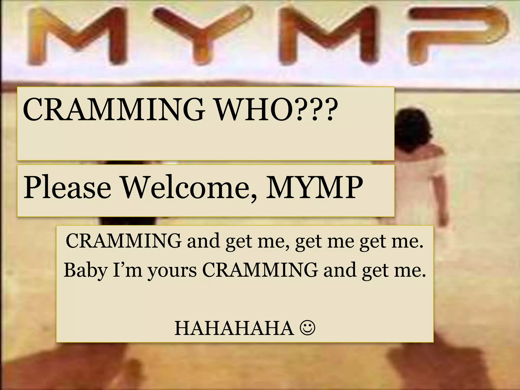 CRAMMING WHO???
Please Welcome, MYMP
CRAMMING and get me, get me get me.
Baby I’m yours CRAMMING and get me.
HAHAHAHA 
 