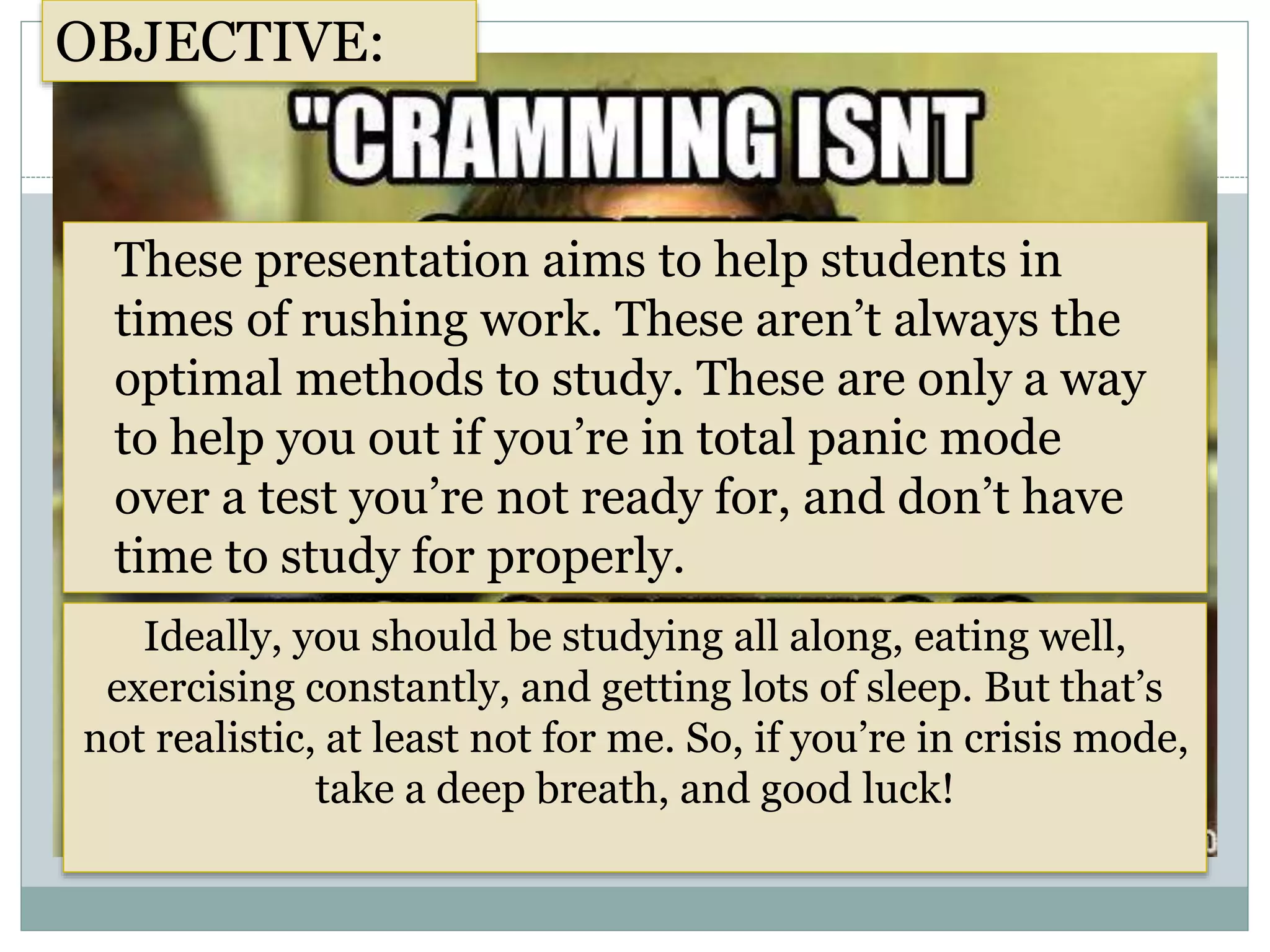 These presentation aims to help students in
times of rushing work. These aren’t always the
optimal methods to study. These are only a way
to help you out if you’re in total panic mode
over a test you’re not ready for, and don’t have
time to study for properly.
OBJECTIVE:
Ideally, you should be studying all along, eating well,
exercising constantly, and getting lots of sleep. But that’s
not realistic, at least not for me. So, if you’re in crisis mode,
take a deep breath, and good luck!
 