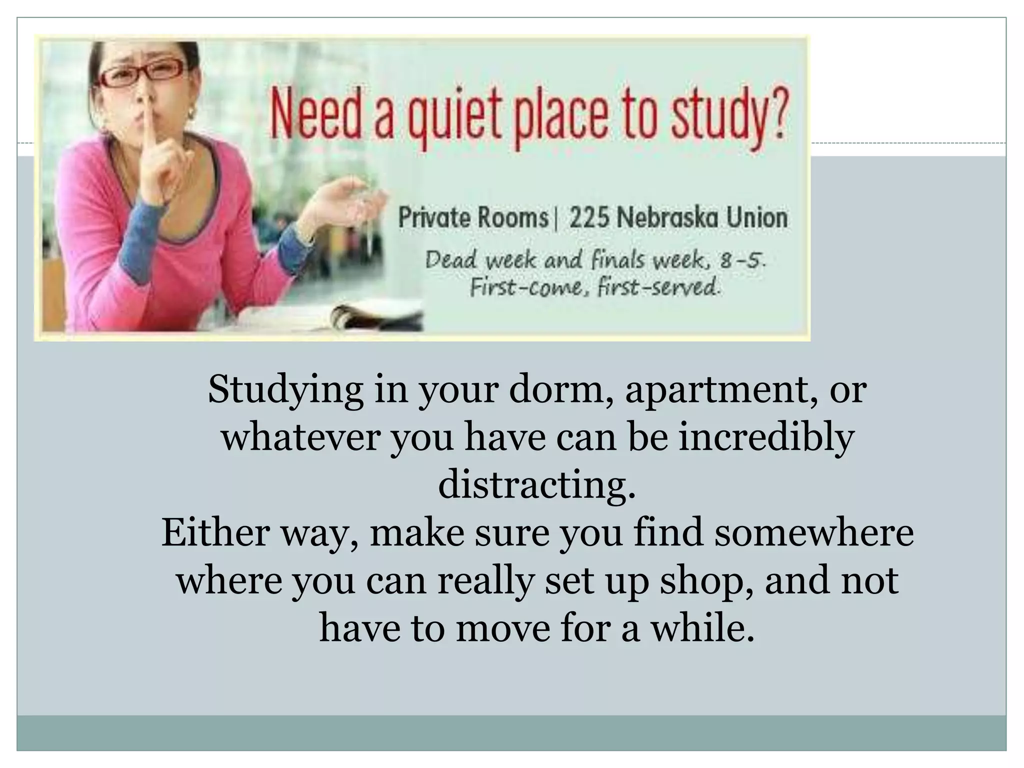 Studying in your dorm, apartment, or
whatever you have can be incredibly
distracting.
Either way, make sure you find somewhere
where you can really set up shop, and not
have to move for a while.
 