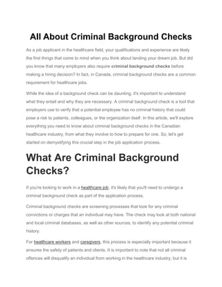 All About Criminal Background Checks
As a job applicant in the healthcare field, your qualifications and experience are likely
the first things that come to mind when you think about landing your dream job. But did
you know that many employers also require criminal background checks before
making a hiring decision? In fact, in Canada, criminal background checks are a common
requirement for healthcare jobs.
While the idea of a background check can be daunting, it's important to understand
what they entail and why they are necessary. A criminal background check is a tool that
employers use to verify that a potential employee has no criminal history that could
pose a risk to patients, colleagues, or the organization itself. In this article, we'll explore
everything you need to know about criminal background checks in the Canadian
healthcare industry, from what they involve to how to prepare for one. So, let's get
started on demystifying this crucial step in the job application process.
What Are Criminal Background
Checks?
If you're looking to work in a healthcare job, it's likely that you'll need to undergo a
criminal background check as part of the application process.
Criminal background checks are screening processes that look for any criminal
convictions or charges that an individual may have. The check may look at both national
and local criminal databases, as well as other sources, to identify any potential criminal
history.
For healthcare workers and caregivers, this process is especially important because it
ensures the safety of patients and clients. It is important to note that not all criminal
offences will disqualify an individual from working in the healthcare industry, but it is
 