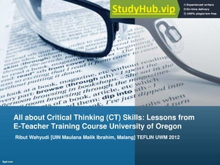 All about Critical Thinking (CT) Skills: Lessons from
E-Teacher Training Course University of Oregon
Ribut Wahyudi [UIN Maulana Malik Ibrahim, Malang] TEFLIN UWM 2012
 