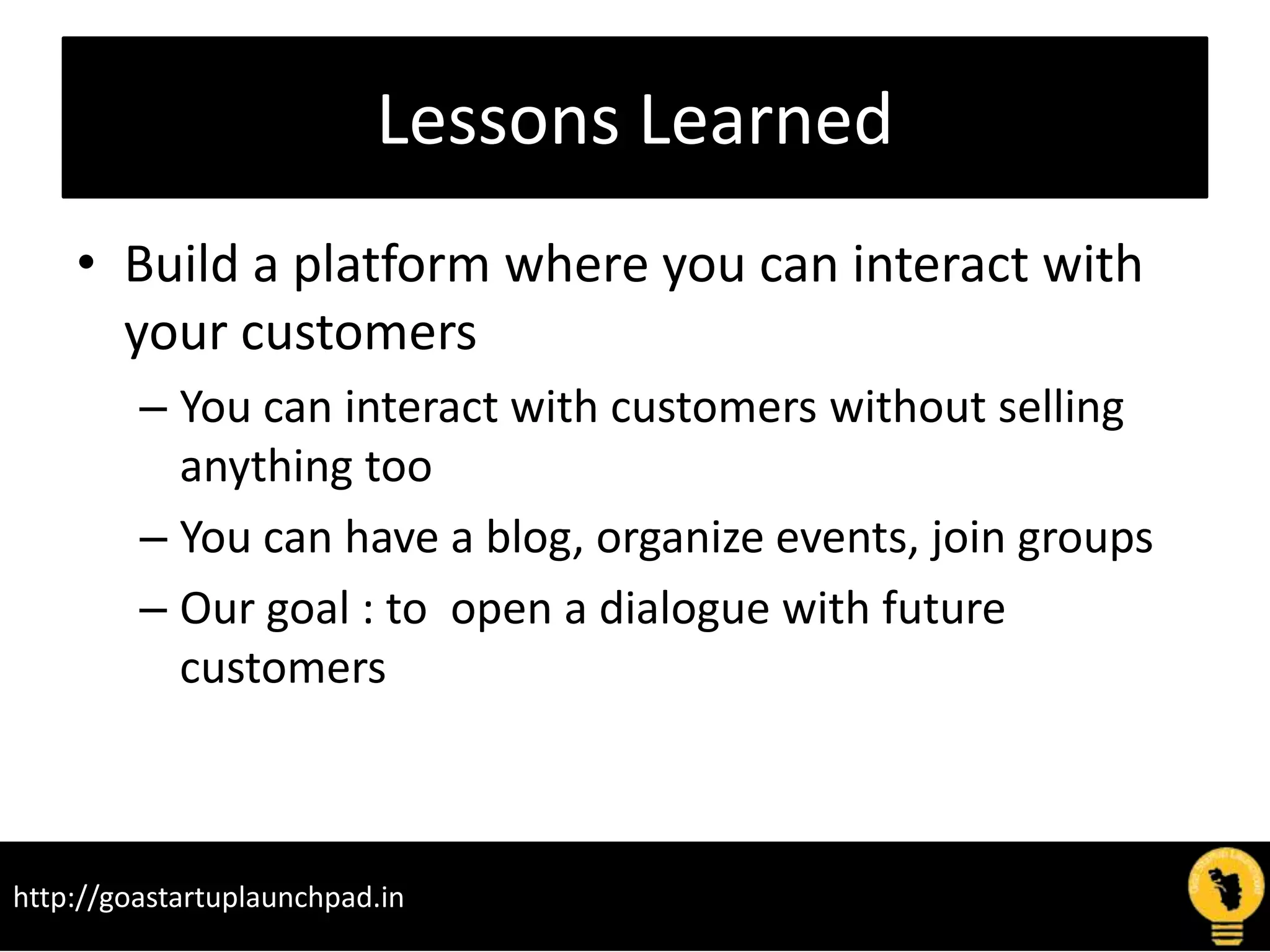 Lessons Learned
• Build a platform where you can interact with
your customers
– You can interact with customers without selling
anything too
– You can have a blog, organize events, join groups
– Our goal : to open a dialogue with future
customers
http://goastartuplaunchpad.in
 
