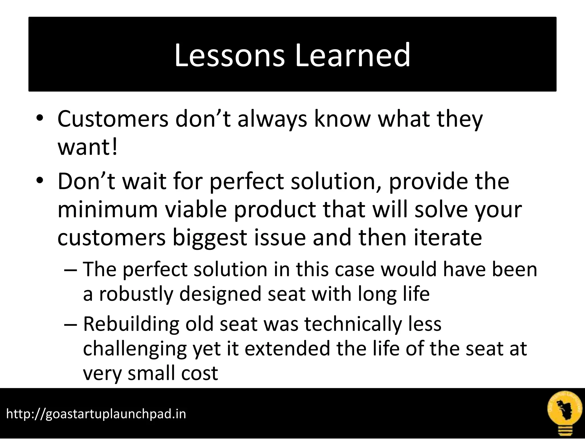 Lessons Learned
• Customers don’t always know what they
want!
• Don’t wait for perfect solution, provide the
minimum viable product that will solve your
customers biggest issue and then iterate
– The perfect solution in this case would have been
a robustly designed seat with long life
– Rebuilding old seat was technically less
challenging yet it extended the life of the seat at
very small cost
http://goastartuplaunchpad.in
 