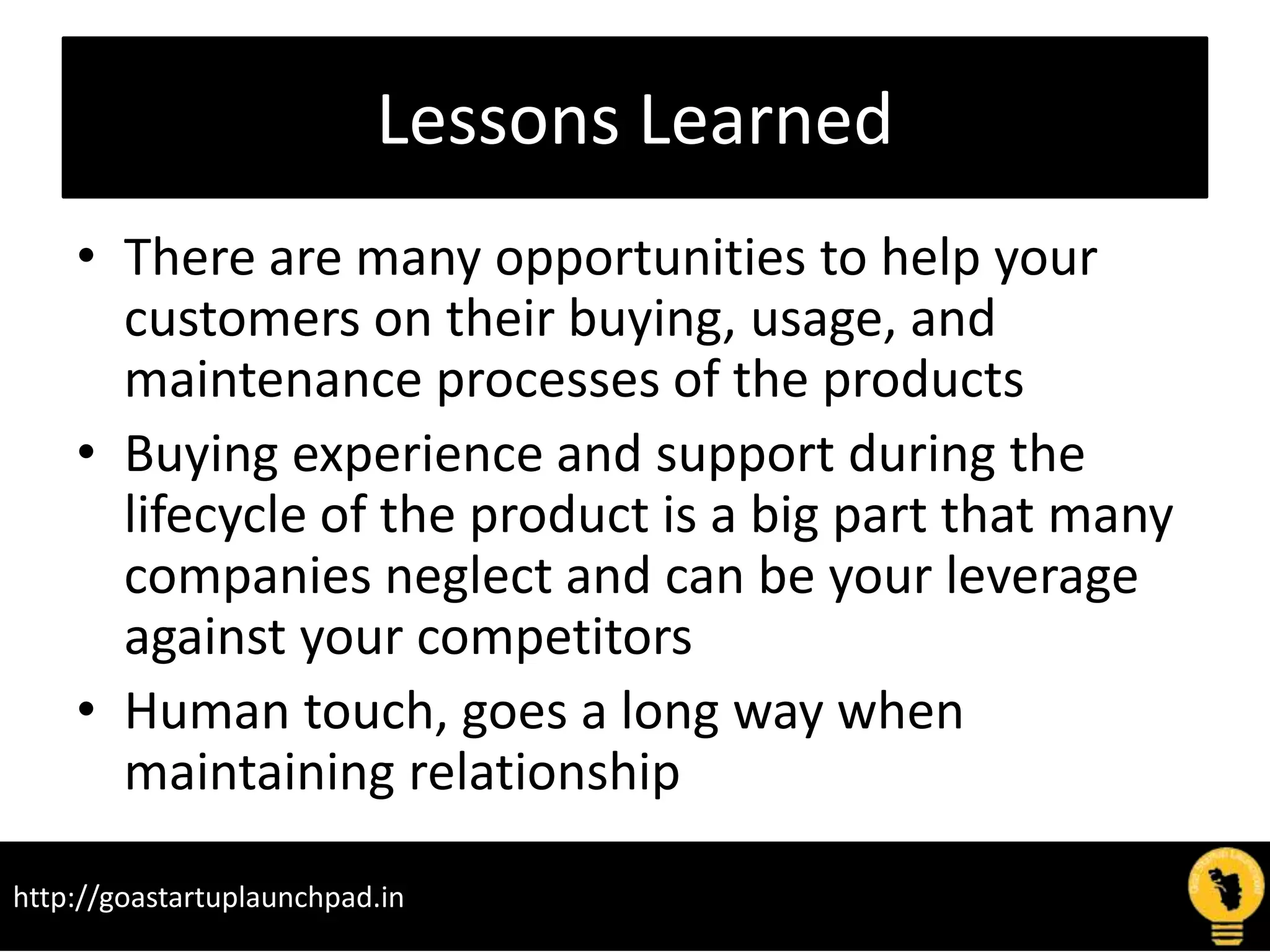 Lessons Learned
• There are many opportunities to help your
customers on their buying, usage, and
maintenance processes of the products
• Buying experience and support during the
lifecycle of the product is a big part that many
companies neglect and can be your leverage
against your competitors
• Human touch, goes a long way when
maintaining relationship
http://goastartuplaunchpad.in
 