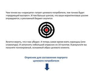 Чем точнее вы «нарисуете» потрет целевого потребителя, тем точнее будет
«продающий выстрел». И тем больше шансов, что ваши маркетинговые усилия
оправдаются, а рекламный бюджет окупится.

Хочется верить, что я вас убедил. А теперь самое время взять карандаш (или
клавиатуру). И заполнить небольшой опросник из 14 пунктов. В результате вы
получите полнокровный, осязаемый образ целевого клиента.

Опросник для составления портрета
целевого потребителя

 