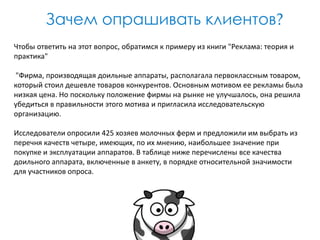 Зачем опрашивать клиентов?
Чтобы ответить на этот вопрос, обратимся к примеру из книги "Реклама: теория и
практика"
"Фирма, производящая доильные аппараты, располагала первоклассным товаром,
который стоил дешевле товаров конкурентов. Основным мотивом ее рекламы была
низкая цена. Но поскольку положение фирмы на рынке не улучшалось, она решила
убедиться в правильности этого мотива и пригласила исследовательскую
организацию.

Исследователи опросили 425 хозяев молочных ферм и предложили им выбрать из
перечня качеств четыре, имеющих, по их мнению, наибольшее значение при
покупке и эксплуатации аппаратов. В таблице ниже перечислены все качества
доильного аппарата, включенные в анкету, в порядке относительной значимости
для участников опроса.

 