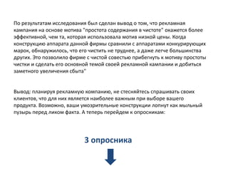 По результатам исследования был сделан вывод о том, что рекламная
кампания на основе мотива "простота содержания в чистоте" окажется более
эффективной, чем та, которая использовала мотив низкой цены. Когда
конструкцию аппарата данной фирмы сравнили с аппаратами конкурирующих
марок, обнаружилось, что его чистить не труднее, а даже легче большинства
других. Это позволило фирме с чистой совестью прибегнуть к мотиву простоты
чистки и сделать его основной темой своей рекламной кампании и добиться
заметного увеличения сбыта"

Вывод: планируя рекламную компанию, не стесняйтесь спрашивать своих
клиентов, что для них является наиболее важным при выборе вашего
продукта. Возможно, ваши умозрительные конструкции лопнут как мыльный
пузырь перед ликом факта. А теперь перейдем к опросникам:

3 опросника

 