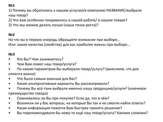 №1
1) Почему вы обратились к нашим услугам/в компанию НАЗВАНИЕ/выбрали
наш товар?
2) Что вам особенно понравилось в нашей работе/ в нашем товаре?
3) Что мы можем делать лучше (наши точки роста)?
№2
На что вы в первую очередь обращаете внимание при выборе…
Или: какие качества (свойства) для вас наиболее важны при выборе...
№3
•
Кто Вы? Чем занимаетесь?
•
Чем Вам помог наш товар/услуга?
•
По каким параметрам Вы выбирали товар/услугу? (выясняем, что для
клиента важно)
•
Что было самым важным для Вас?
•
Какие альтернативные варианты Вы рассматривали?
•
Почему Вы всё-таки выбрали именно нашу продукцию/услуги? (ключевое
преимущество товара)
•
Сомневались ли Вы при покупке? Если да, что в чём?
•
Возникли ли у Вас вопросы, на которые Вы так и не смогли найти ответы?
•
Какая информация помогла Вам быстрее принять решение?
•
Вы порекомендовали бы кому-то ещё наш товар/услугу? Какими словами?

 