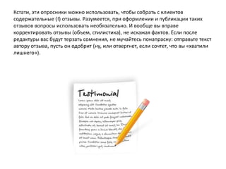 Кстати, эти опросники можно использовать, чтобы собрать с клиентов
содержательные (!) отзывы. Разумеется, при оформлении и публикации таких
отзывов вопросы использовать необязательно. И вообще вы вправе
корректировать отзывы (объем, стилистика), не искажая фактов. Если после
редактуры вас будут терзать сомнения, не мучайтесь понапрасну: отправьте текст
автору отзыва, пусть он одобрит (ну, или отвергнет, если сочтет, что вы «хватили
лишнего»).

 