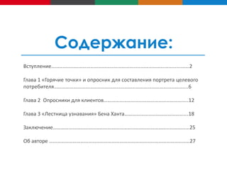 Содержание:
Вступление…………………………………………………………………………………………….2
Глава 1 «Горячие точки» и опросник для составления портрета целевого
потребителя…………………………………………………………………………………….…...6
Глава 2 Опросники для клиентов………………………………………………………..12
Глава 3 «Лестница узнавания» Бена Ханта………………………………………….18
Заключение……………………………………………………………………………………………25
Об авторе ………………………………………………………………………………………………27

 