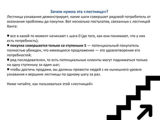 Зачем нужна эта «лестница»?
Лестница узнавания демонстрирует, какие шаги совершает рядовой потребитель от
осознания проблемы до покупки. Вот несколько постулатов, связанных с лестницей
Ханта:
■ все в какой-то момент начинают с шага 0 (до того, как они понимают, что у них
есть потребность);
■ покупка совершается только со ступеньки 5 — потенциальный покупатель
полностью убежден, что имеющееся предложение — это удовлетворение его
потребностей;
■ ряд последователен, то есть потенциальные клиенты могут подниматься только
на одну ступеньку за один шаг;
■ чтобы достичь продажи, вы должны провести людей с их нынешнего уровня
узнавания к вершине лестницы по одному шагу за раз.
Ниже читайте, как пользоваться этой «лестницей»

 