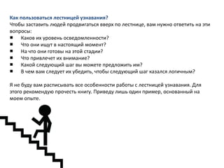 Как пользоваться лестницей узнавания?
Чтобы заставить людей продвигаться вверх по лестнице, вам нужно ответить на эти
вопросы:
■ Каков их уровень осведомленности?
■ Что они ищут в настоящий момент?
■ На что они готовы на этой стадии?
■ Что привлечет их внимание?
■ Какой следующий шаг вы можете предложить им?
■ В чем вам следует их убедить, чтобы следующий шаг казался логичным?
Я не буду вам расписывать все особенности работы с лестницей узнавания. Для
этого рекомендую прочесть книгу. Приведу лишь один пример, основанный на
моем опыте.

 
