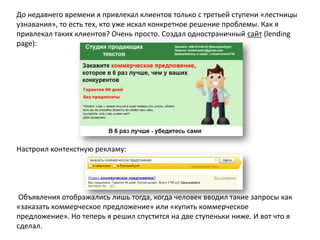 До недавнего времени я привлекал клиентов только с третьей ступени «лестницы
узнавания», то есть тех, кто уже искал конкретное решение проблемы. Как я
привлекал таких клиентов? Очень просто. Создал одностраничный сайт (lending
page):

Настроил контекстную рекламу:

Объявления отображались лишь тогда, когда человек вводил такие запросы как
«заказать коммерческое предложение» или «купить коммерческое
предложение». Но теперь я решил спустится на две ступеньки ниже. И вот что я
сделал.

 